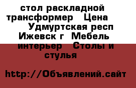 стол раскладной - трансформер › Цена ­ 4 500 - Удмуртская респ., Ижевск г. Мебель, интерьер » Столы и стулья   